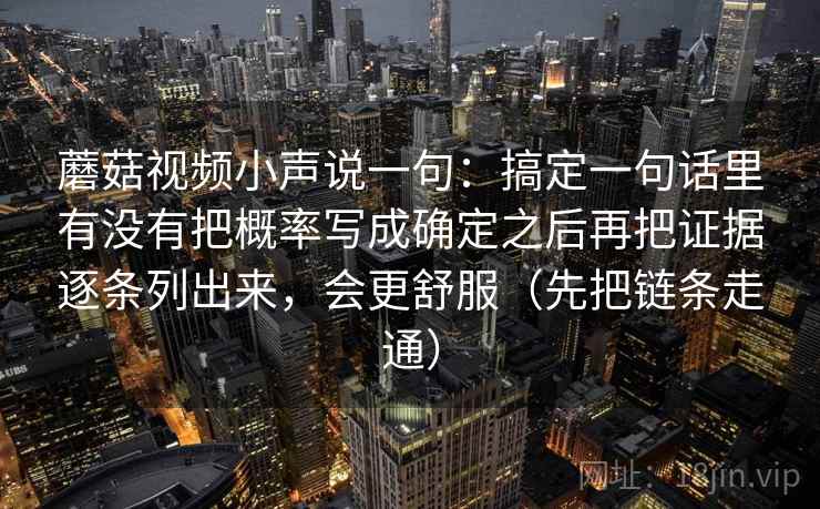 蘑菇视频小声说一句:搞定一句话里有没有把概率写成确定之后再把证据逐条列出来,会更舒服(先把链条走通) 蘑菇视频小声说一句:搞定一句话里有没有把概率写成确定之后再把证据逐条列出来,会更舒服(先把链条走通)