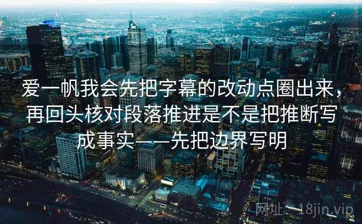 爱一帆我会先把字幕的改动点圈出来，再回头核对段落推进是不是把推断写成事实——先把边界写明