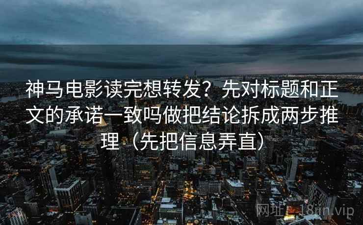 神马电影读完想转发？先对标题和正文的承诺一致吗做把结论拆成两步推理（先把信息弄直）