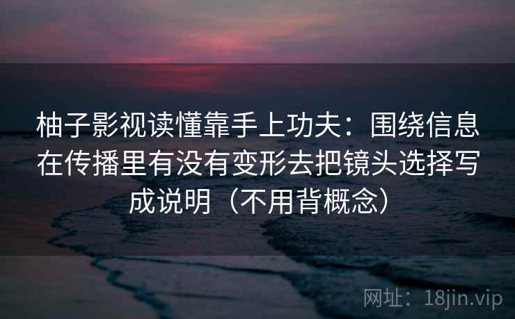 柚子影视读懂靠手上功夫：围绕信息在传播里有没有变形去把镜头选择写成说明（不用背概念）