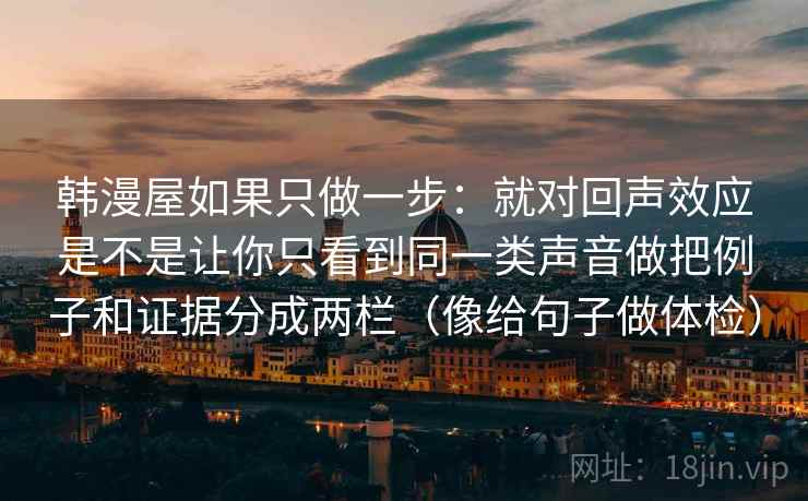 韩漫屋如果只做一步:就对回声效应是不是让你只看到同一类声音做把例子和证据分成两栏(像给句子做体检) 韩漫屋如果只做一步:就对回声效应是不是让你只看到同一类声音做把例子和证据分成两栏(像给句子做体检)