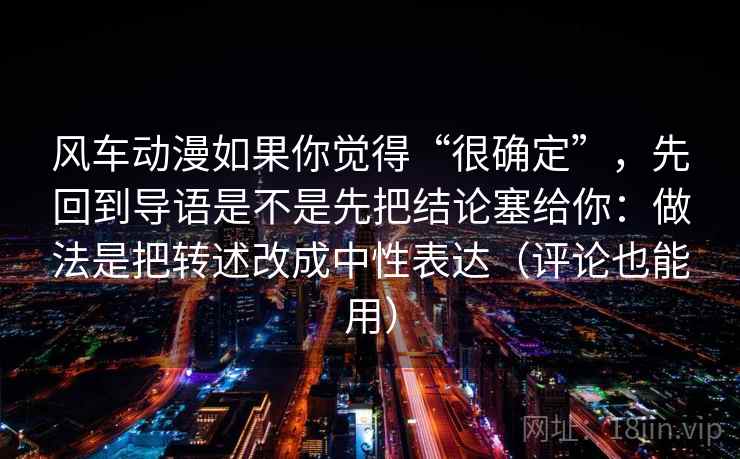风车动漫如果你觉得“很确定”，先回到导语是不是先把结论塞给你：做法是把转述改成中性表达（评论也能用）