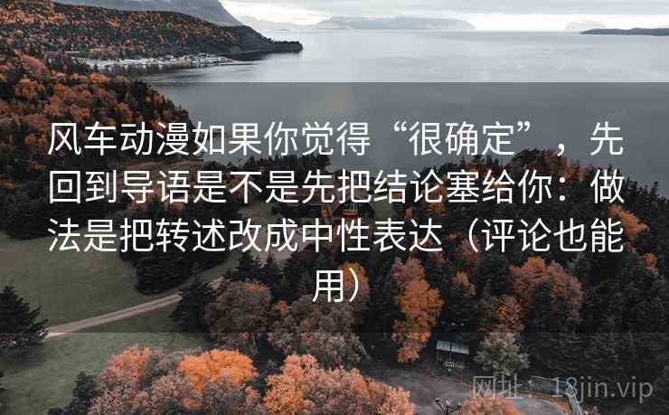 风车动漫如果你觉得“很确定”，先回到导语是不是先把结论塞给你：做法是把转述改成中性表达（评论也能用）