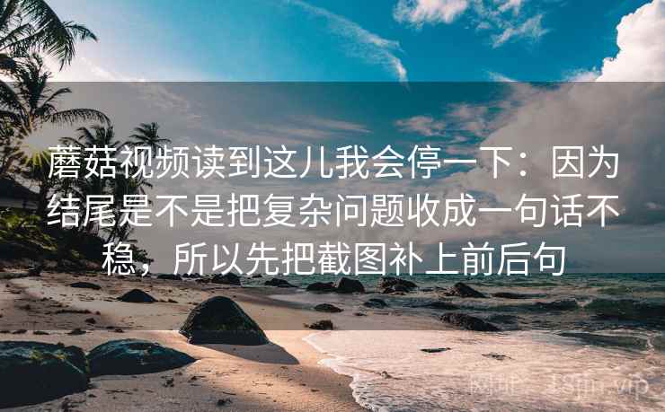 蘑菇视频读到这儿我会停一下：因为结尾是不是把复杂问题收成一句话不稳，所以先把截图补上前后句