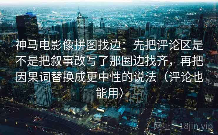 神马电影像拼图找边:先把评论区是不是把叙事改写了那圈边找齐,再把因果词替换成更中性的说法(评论也能用) 神马电影像拼图找边:先把评论区是不是把叙事改写了那圈边找齐,再把因果词替换成更中性的说法(评论也能用)