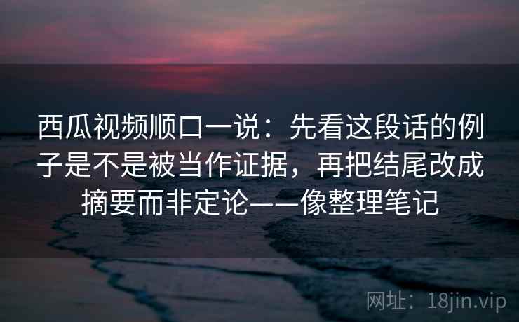 西瓜视频顺口一说:先看这段话的例子是不是被当作证据,再把结尾改成摘要而非定论——像整理笔记 西瓜视频顺口一说:先看这段话的例子是不是被当作证据,再把结尾改成摘要而非定论——像整理笔记