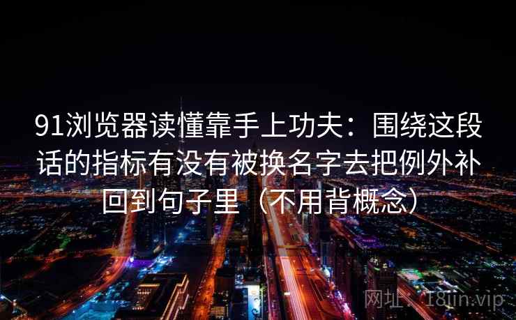 91浏览器读懂靠手上功夫:围绕这段话的指标有没有被换名字去把例外补回到句子里(不用背概念) 91浏览器读懂靠手上功夫:围绕这段话的指标有没有被换名字去把例外补回到句子里(不用背概念)