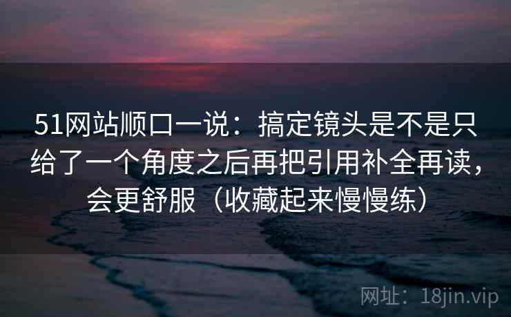 51网站顺口一说：搞定镜头是不是只给了一个角度之后再把引用补全再读，会更舒服（收藏起来慢慢练）