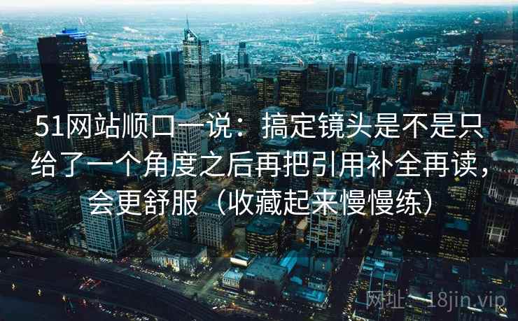 51网站顺口一说：搞定镜头是不是只给了一个角度之后再把引用补全再读，会更舒服（收藏起来慢慢练）
