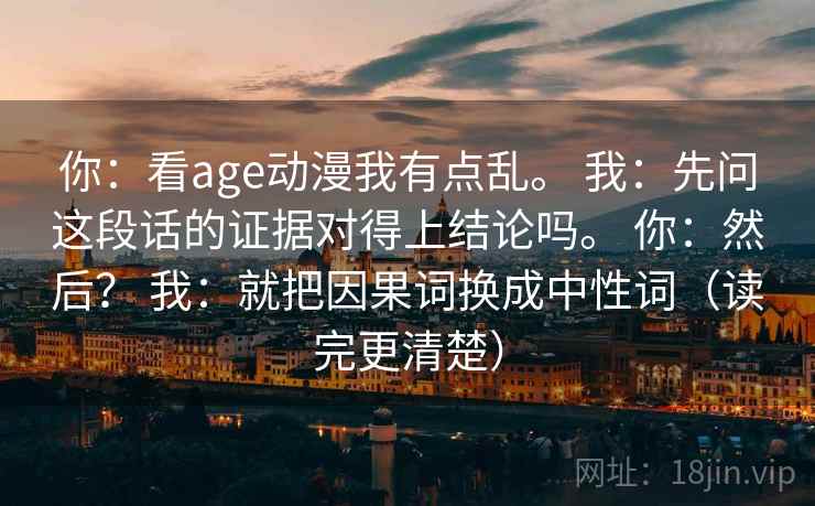 你：看age动漫我有点乱。 我：先问这段话的证据对得上结论吗。 你：然后？ 我：就把因果词换成中性词（读完更清楚）