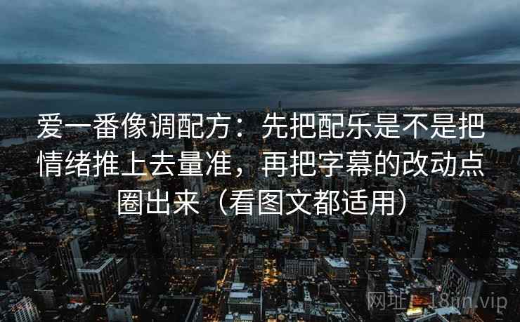 爱一番像调配方:先把配乐是不是把情绪推上去量准,再把字幕的改动点圈出来(看图文都适用) 爱一番像调配方:先把配乐是不是把情绪推上去量准,再把字幕的改动点圈出来(看图文都适用)