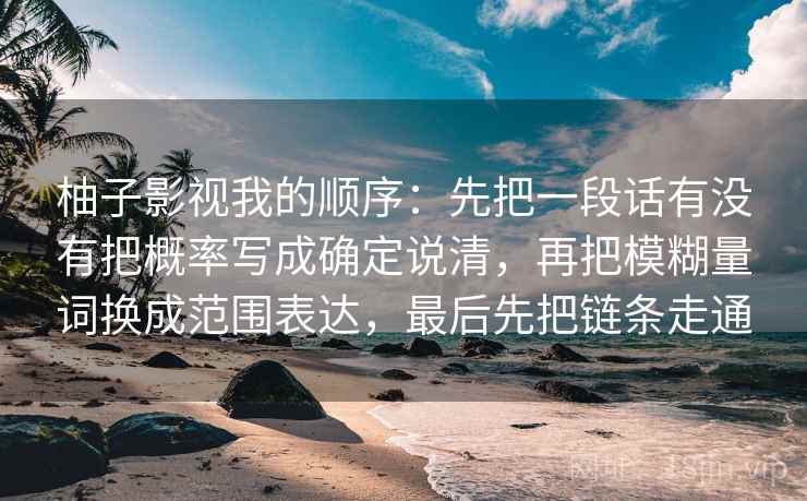 柚子影视我的顺序:先把一段话有没有把概率写成确定说清,再把模糊量词换成范围表达,最后先把链条走通 柚子影视我的顺序:先把一段话有没有把概率写成确定说清,再把模糊量词换成范围表达,最后先把链条走通