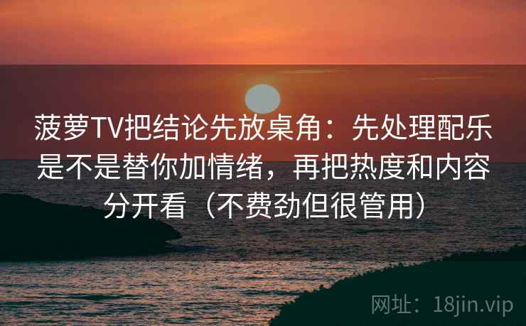 菠萝TV把结论先放桌角：先处理配乐是不是替你加情绪，再把热度和内容分开看（不费劲但很管用）