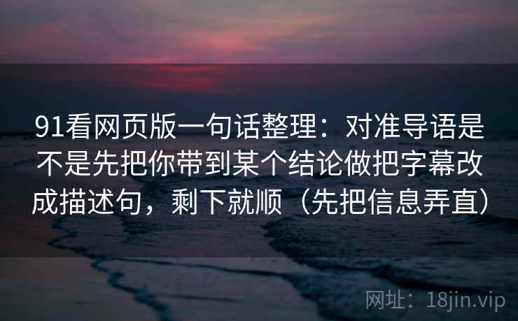 91看网页版一句话整理：对准导语是不是先把你带到某个结论做把字幕改成描述句，剩下就顺（先把信息弄直）