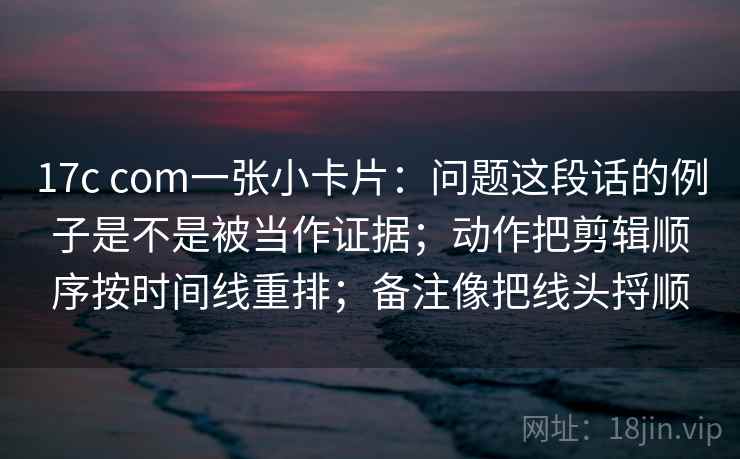 17c com一张小卡片:问题这段话的例子是不是被当作证据;动作把剪辑顺序按时间线重排;备注像把线头捋顺 17c com一张小卡片:问题这段话的例子是不是被当作证据;动作把剪辑顺序按时间线重排;备注像把线头捋顺