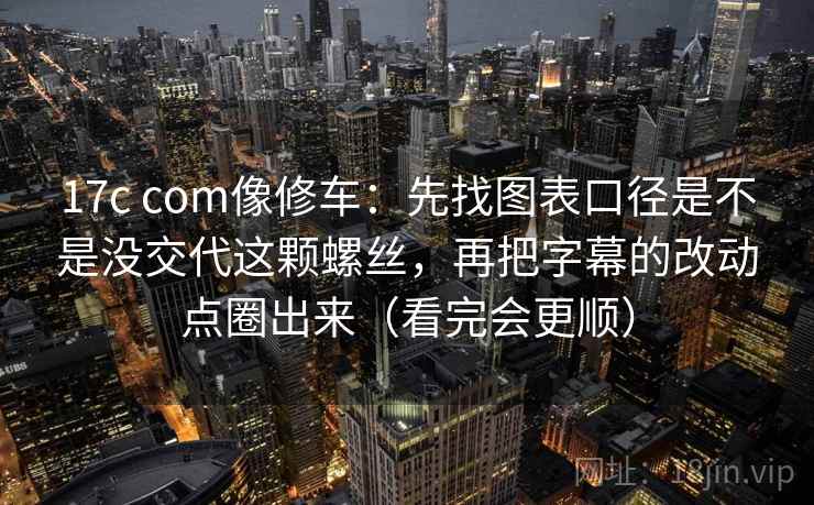 17c com像修车：先找图表口径是不是没交代这颗螺丝，再把字幕的改动点圈出来（看完会更顺）
