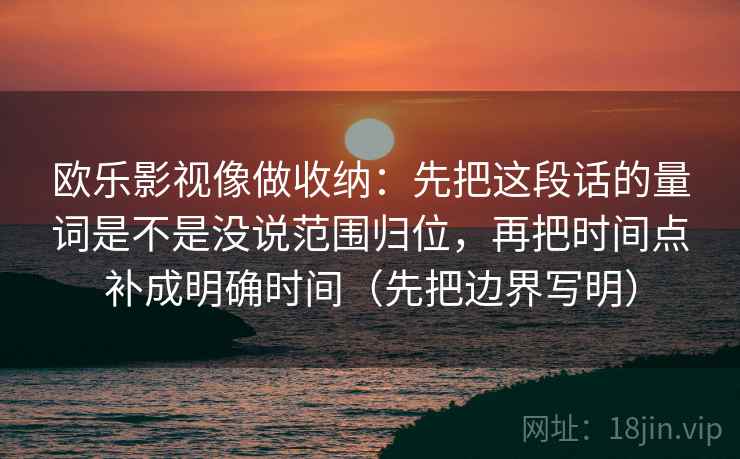 欧乐影视像做收纳:先把这段话的量词是不是没说范围归位,再把时间点补成明确时间(先把边界写明) 欧乐影视像做收纳:先把这段话的量词是不是没说范围归位,再把时间点补成明确时间(先把边界写明)