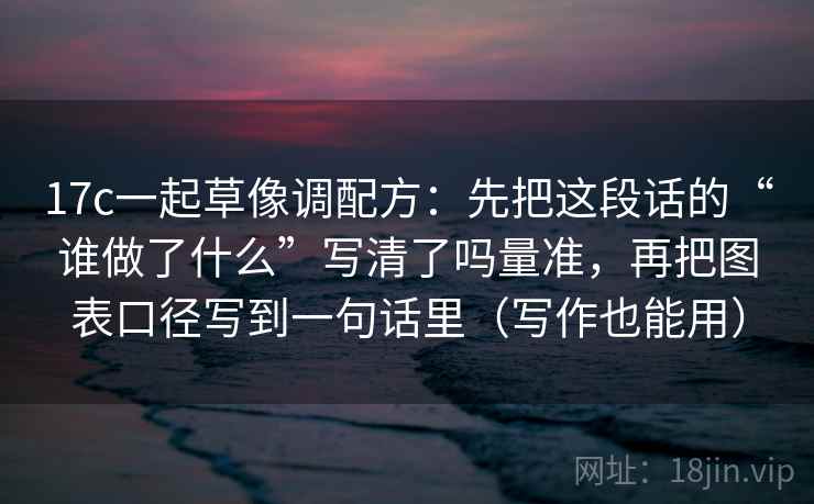 17c一起草像调配方：先把这段话的“谁做了什么”写清了吗量准，再把图表口径写到一句话里（写作也能用）