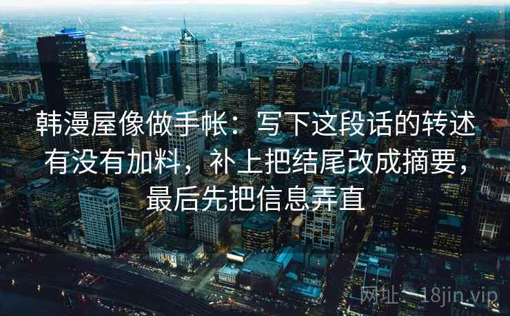 韩漫屋像做手帐:写下这段话的转述有没有加料,补上把结尾改成摘要,最后先把信息弄直 韩漫屋像做手帐:写下这段话的转述有没有加料,补上把结尾改成摘要,最后先把信息弄直