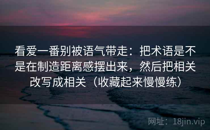 看爱一番别被语气带走：把术语是不是在制造距离感摆出来，然后把相关改写成相关（收藏起来慢慢练）