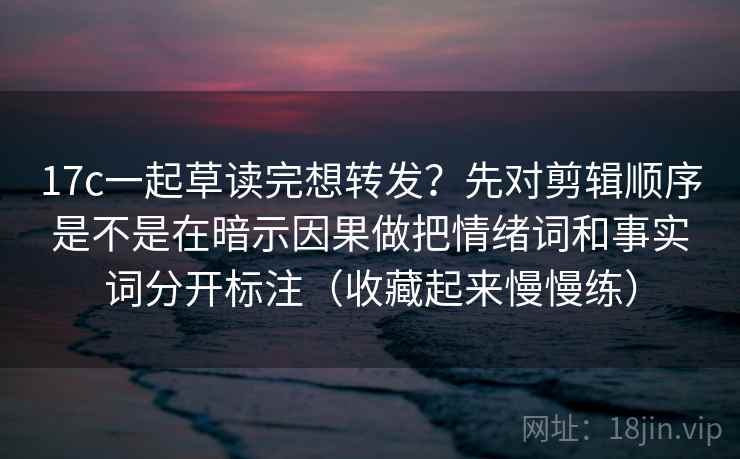 17c一起草读完想转发？先对剪辑顺序是不是在暗示因果做把情绪词和事实词分开标注（收藏起来慢慢练）