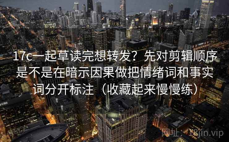 17c一起草读完想转发?先对剪辑顺序是不是在暗示因果做把情绪词和事实词分开标注(收藏起来慢慢练) 17c一起草读完想转发?先对剪辑顺序是不是在暗示因果做把情绪词和事实词分开标注(收藏起来慢慢练)