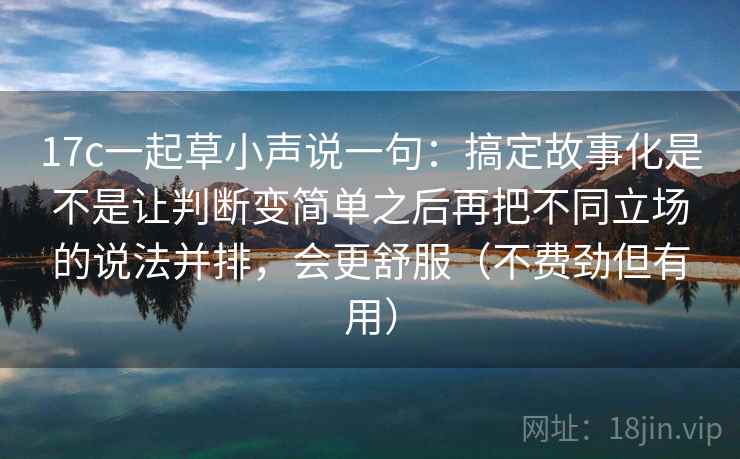 17c一起草小声说一句：搞定故事化是不是让判断变简单之后再把不同立场的说法并排，会更舒服（不费劲但有用）