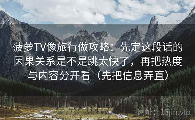 菠萝TV像旅行做攻略:先定这段话的因果关系是不是跳太快了,再把热度与内容分开看(先把信息弄直) 菠萝TV像旅行做攻略:先定这段话的因果关系是不是跳太快了,再把热度与内容分开看(先把信息弄直)